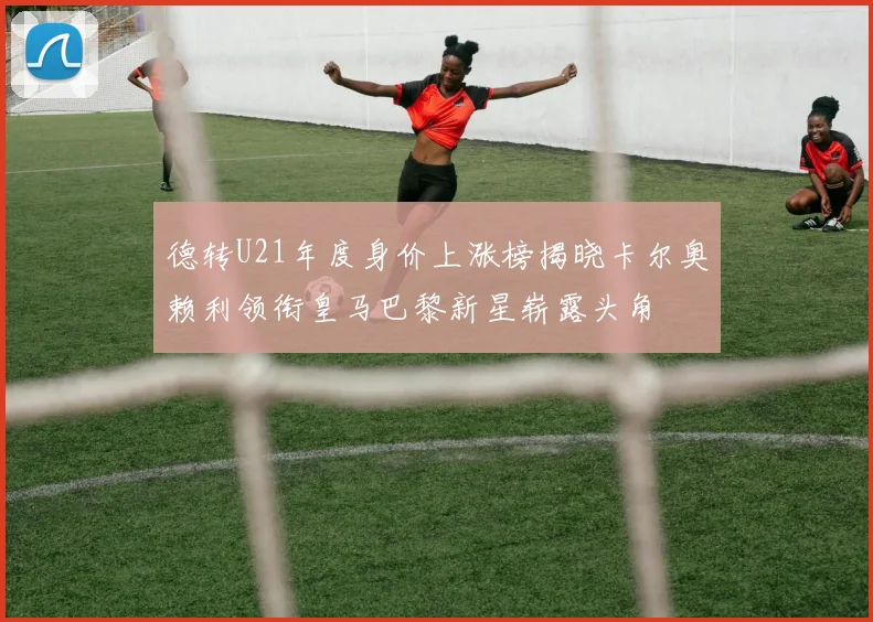 德转U21年度身价上涨榜揭晓卡尔奥赖利领衔皇马巴黎新星崭露头角