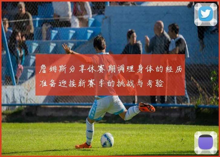 詹姆斯分享休赛期调理身体的经历准备迎接新赛季的挑战与考验