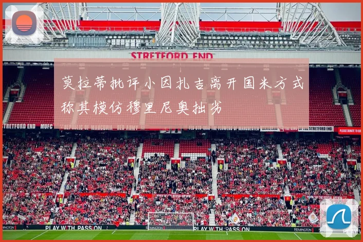 莫拉蒂批评小因扎吉离开国米方式称其模仿穆里尼奥拙劣