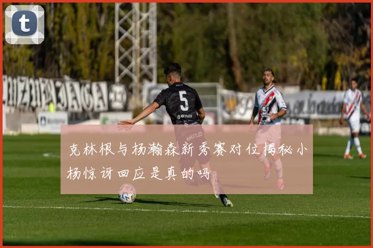 克林根与杨瀚森新秀赛对位揭秘小杨惊讶回应是真的吗