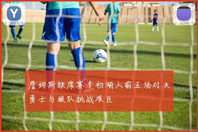詹姆斯缺席赛季初湖人前五场对决勇士与狼队挑战艰巨