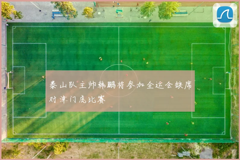 泰山队主帅韩鹏将参加全运会缺席对津门虎比赛