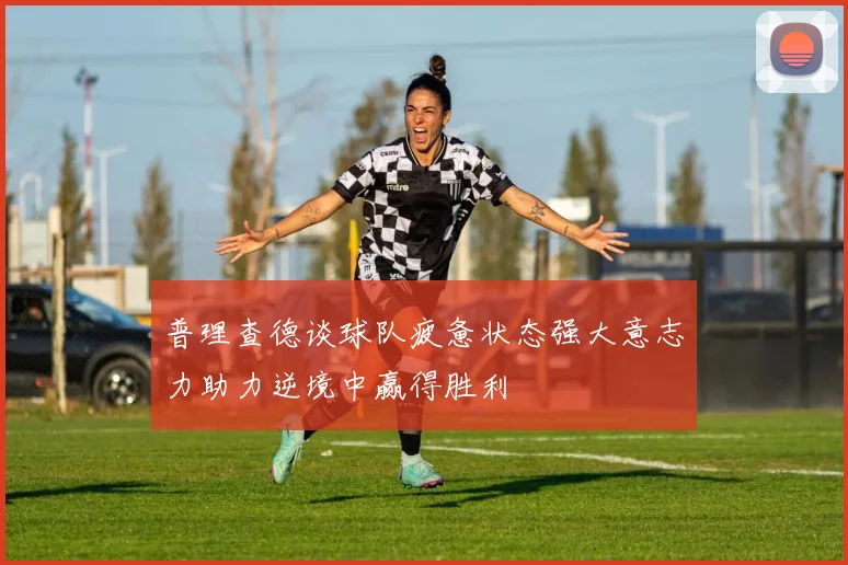 普理查德谈球队疲惫状态强大意志力助力逆境中赢得胜利