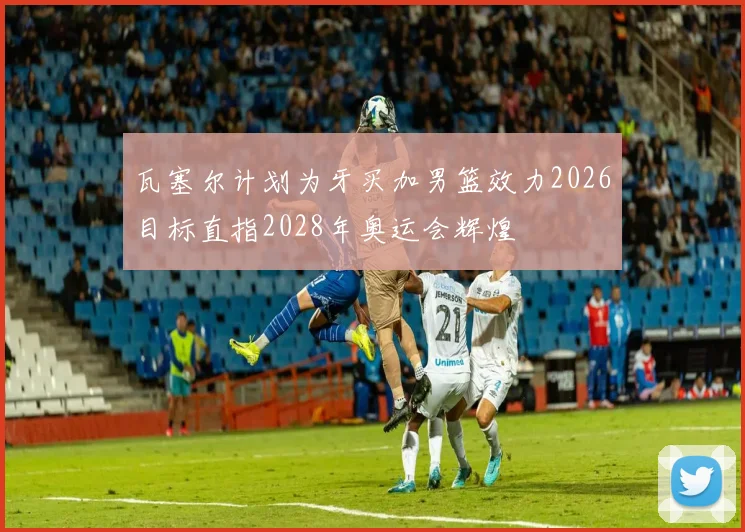瓦塞尔计划为牙买加男篮效力2026目标直指2028年奥运会辉煌