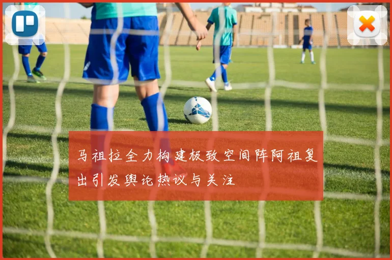 马祖拉全力构建极致空间阵阿祖复出引发舆论热议与关注