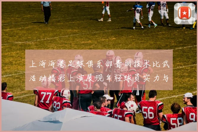 上海海港足球俱乐部青训技术比武活动精彩上演展现年轻球员实力与潜力