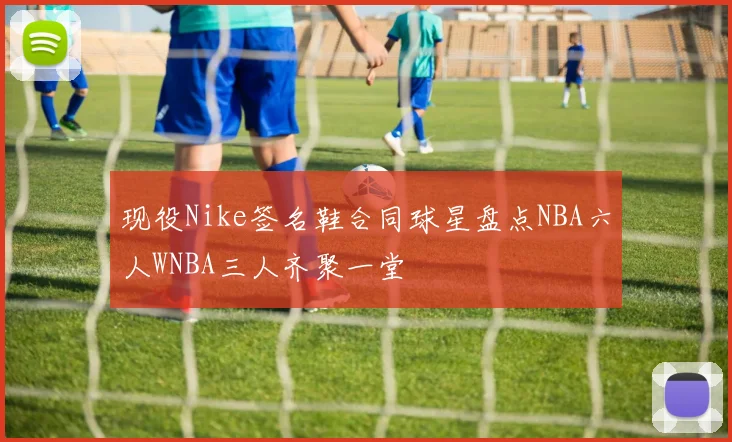 现役Nike签名鞋合同球星盘点NBA六人WNBA三人齐聚一堂