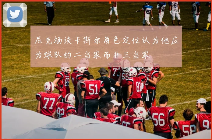 尼克杨谈卡斯尔角色定位认为他应为球队的二当家而非三当家