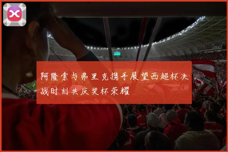 阿隆索与弗里克携手展望西超杯决战时刻共庆奖杯荣耀