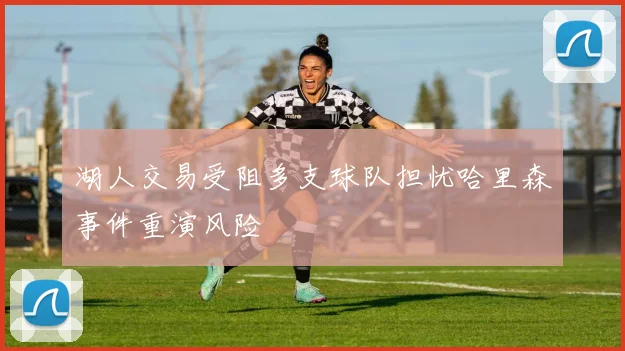 湖人交易受阻多支球队担忧哈里森事件重演风险