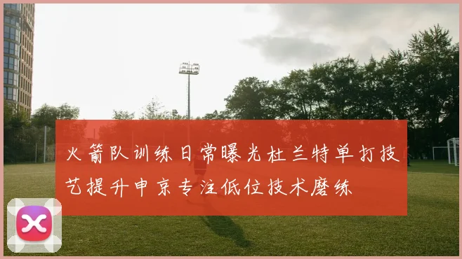 火箭队训练日常曝光杜兰特单打技艺提升申京专注低位技术磨练