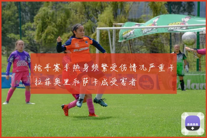 枪手赛季热身频繁受伤情况严重卡拉菲奥里和萨卡成受害者