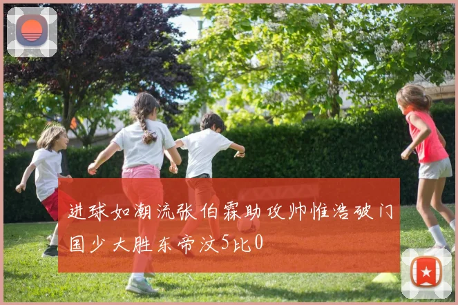 进球如潮流张伯霖助攻帅惟浩破门国少大胜东帝汶5比0